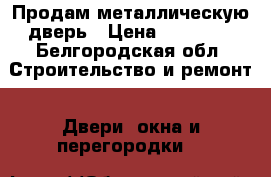 Продам металлическую дверь › Цена ­ 20 000 - Белгородская обл. Строительство и ремонт » Двери, окна и перегородки   